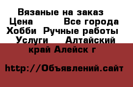 Вязаные на заказ › Цена ­ 800 - Все города Хобби. Ручные работы » Услуги   . Алтайский край,Алейск г.